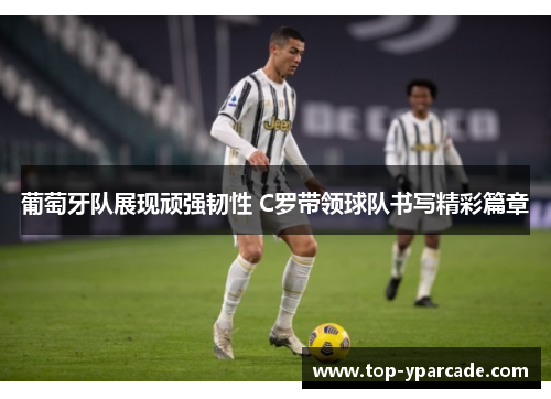 葡萄牙队展现顽强韧性 C罗带领球队书写精彩篇章