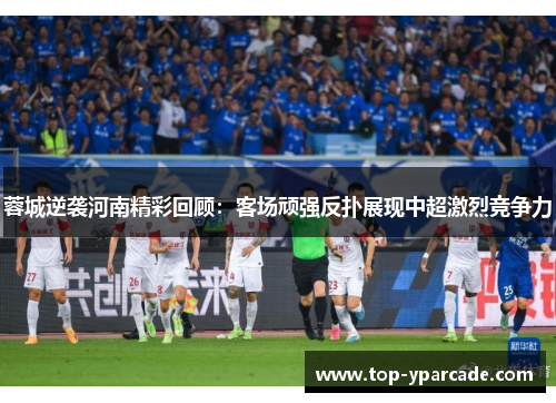 蓉城逆袭河南精彩回顾：客场顽强反扑展现中超激烈竞争力
