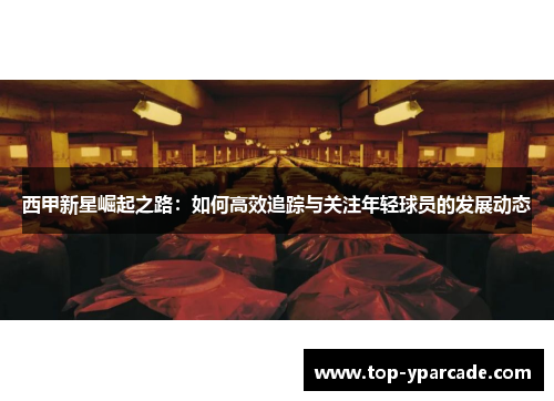 西甲新星崛起之路:如何高效追踪与关注年轻球员的发展动态 西甲新星崛起之路:如何高效追踪与关注年轻球员的发展动态