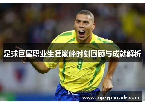 足球巨星职业生涯巅峰时刻回顾与成就解析 足球巨星职业生涯巅峰时刻回顾与成就解析