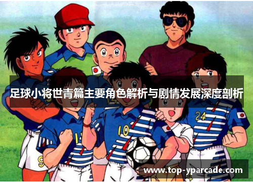 足球小将世青篇主要角色解析与剧情发展深度剖析 足球小将世青篇主要角色解析与剧情发展深度剖析