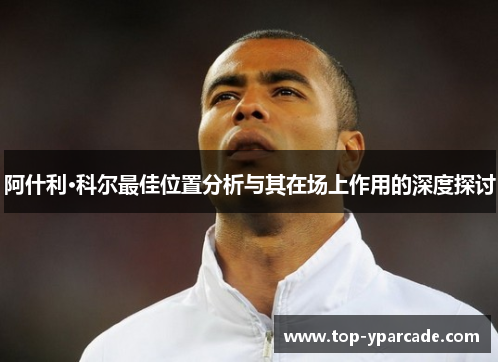阿什利·科尔最佳位置分析与其在场上作用的深度探讨 阿什利·科尔最佳位置分析与其在场上作用的深度探讨