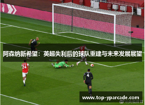 阿森纳新希望:英超失利后的球队重建与未来发展展望 阿森纳新希望:英超失利后的球队重建与未来发展展望