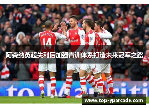 阿森纳英超失利后加强青训体系打造未来冠军之路