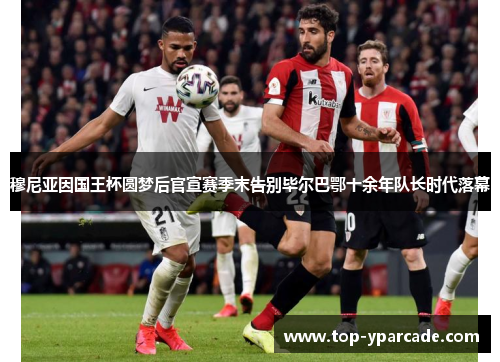 穆尼亚因国王杯圆梦后官宣赛季末告别毕尔巴鄂十余年队长时代落幕 穆尼亚因国王杯圆梦后官宣赛季末告别毕尔巴鄂十余年队长时代落幕